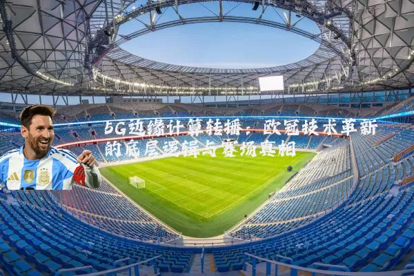 5G边缘计算转播：欧冠技术革新的底层逻辑与赛场真相