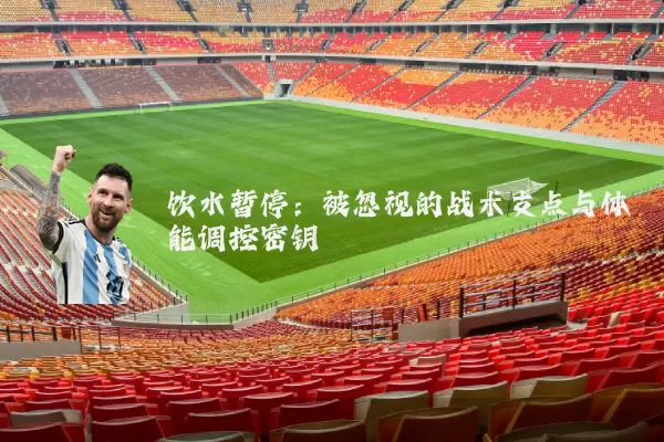 饮水暂停:被忽视的战术支点与体能调控密钥