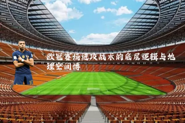欧冠赛场进攻战术的底层逻辑与地理空间博弈